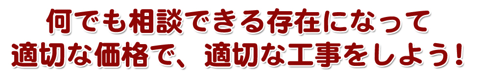 何でも相談できる存在になって適切な価格で、適切な工事をしよう！